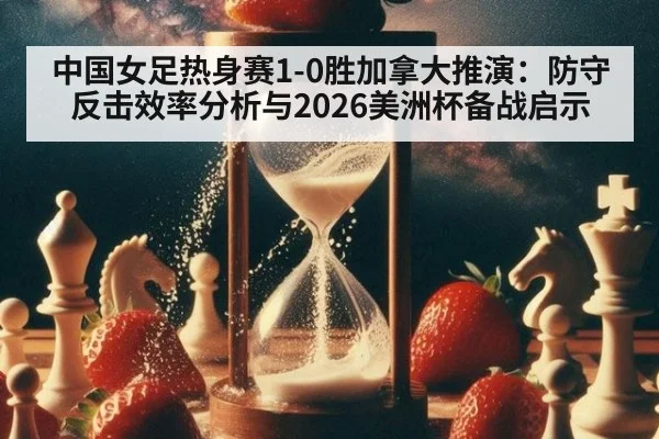 中国女足热身赛1-0胜加拿大推演：防守反击效率分析与2026美洲杯备战启示