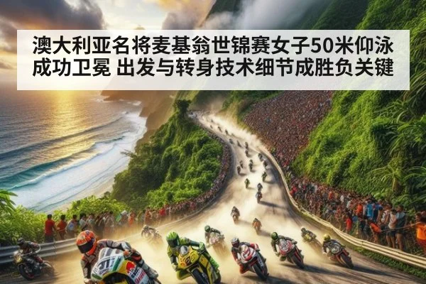 澳大利亚名将麦基翁世锦赛女子50米仰泳成功卫冕 出发与转身技术细节成胜负关键