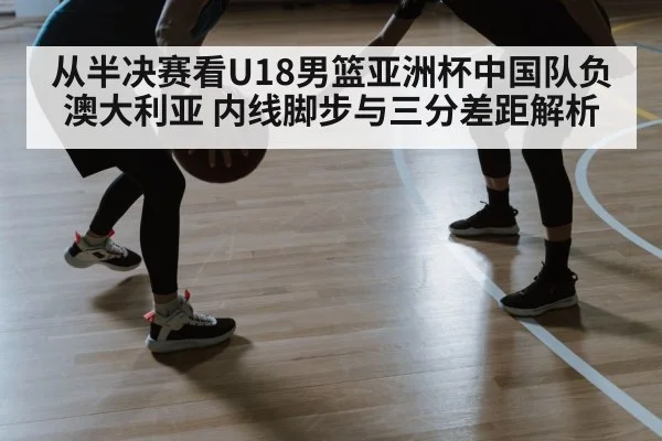 从半决赛看U18男篮亚洲杯中国队负澳大利亚 内线脚步与三分差距解析